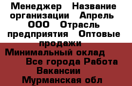 Менеджер › Название организации ­ Апрель, ООО › Отрасль предприятия ­ Оптовые продажи › Минимальный оклад ­ 10 000 - Все города Работа » Вакансии   . Мурманская обл.,Оленегорск г.